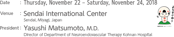 Date : Thursday, November 22 – Saturday, November 24, 2018 Venue : Sendai International Center President : Yasushi Matsumoto, M.D., Ph.D. Director of Department of Neuroendovascular Therapy Kohnan Hospital
